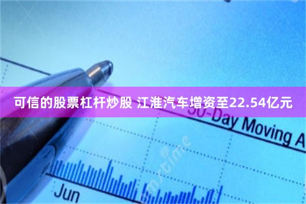 可信的股票杠杆炒股 江淮汽车增资至22.54亿元