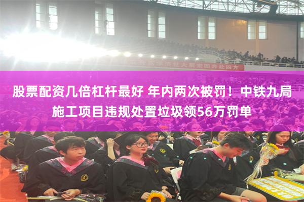 股票配资几倍杠杆最好 年内两次被罚！中铁九局施工项目违规处置垃圾领56万罚单
