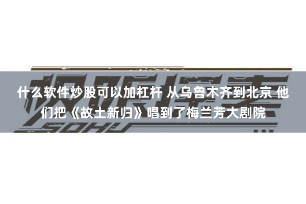 什么软件炒股可以加杠杆 从乌鲁木齐到北京 他们把《故土新归》唱到了梅兰芳大剧院