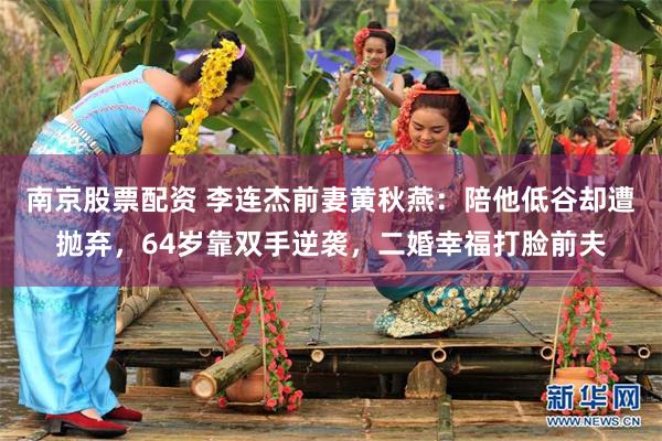 南京股票配资 李连杰前妻黄秋燕：陪他低谷却遭抛弃，64岁靠双手逆袭，二婚幸福打脸前夫