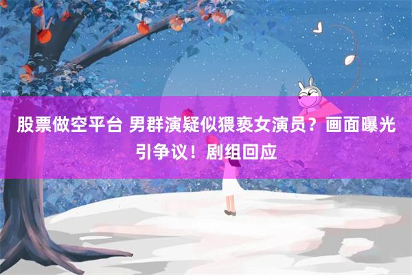 股票做空平台 男群演疑似猥亵女演员？画面曝光引争议！剧组回应