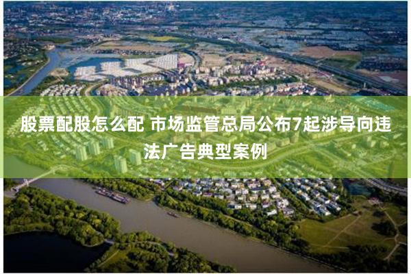 股票配股怎么配 市场监管总局公布7起涉导向违法广告典型案例