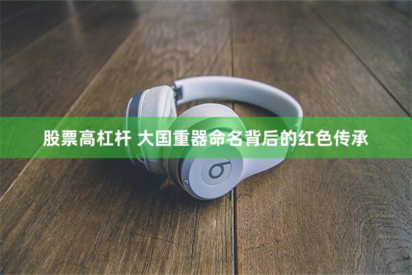 股票高杠杆 大国重器命名背后的红色传承