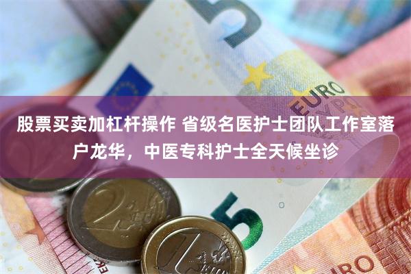 股票买卖加杠杆操作 省级名医护士团队工作室落户龙华，中医专科护士全天候坐诊