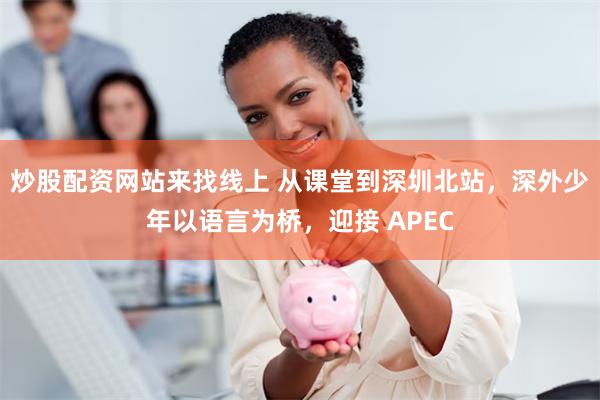 炒股配资网站来找线上 从课堂到深圳北站，深外少年以语言为桥，迎接 APEC
