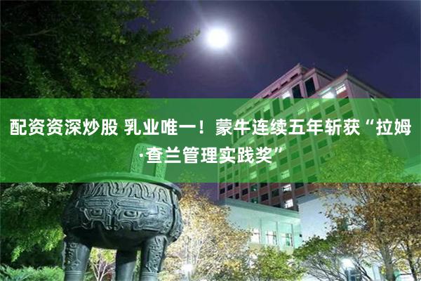 配资资深炒股 乳业唯一！蒙牛连续五年斩获“拉姆·查兰管理实践奖”