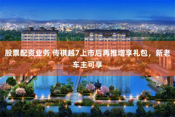 股票配资业务 传祺越7上市后再推增享礼包，新老车主可享