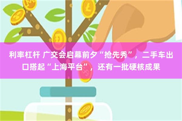 利率杠杆 广交会启幕前夕“抢先秀”，二手车出口搭起“上海平台”，还有一批硬核成果