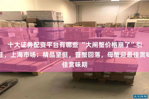 十大证券配资平台有哪些 “大闸蟹价格崩了”引关注，上海市场：精品坚挺，普蟹回落，母蟹迎最佳赏味期