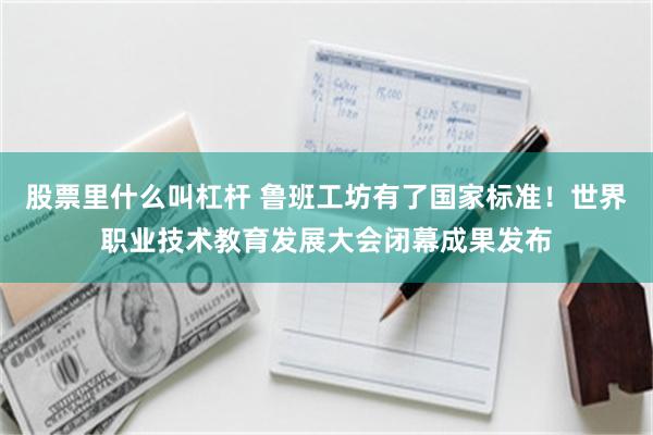 股票里什么叫杠杆 鲁班工坊有了国家标准！世界职业技术教育发展大会闭幕成果发布